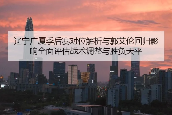 辽宁广厦季后赛对位解析与郭艾伦回归影响全面评估战术调整与胜负天平