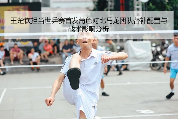王楚钦担当世乒赛首发角色对比马龙团队替补配置与战术影响分析