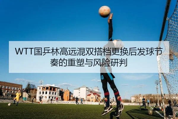 WTT国乒林高远混双搭档更换后发球节奏的重塑与风险研判